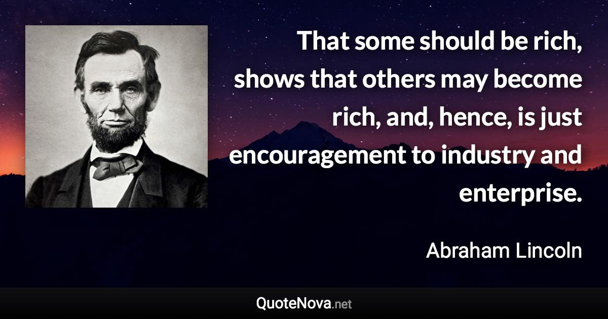 That some should be rich, shows that others may become rich, and, hence, is just encouragement to industry and enterprise. - Abraham Lincoln quote