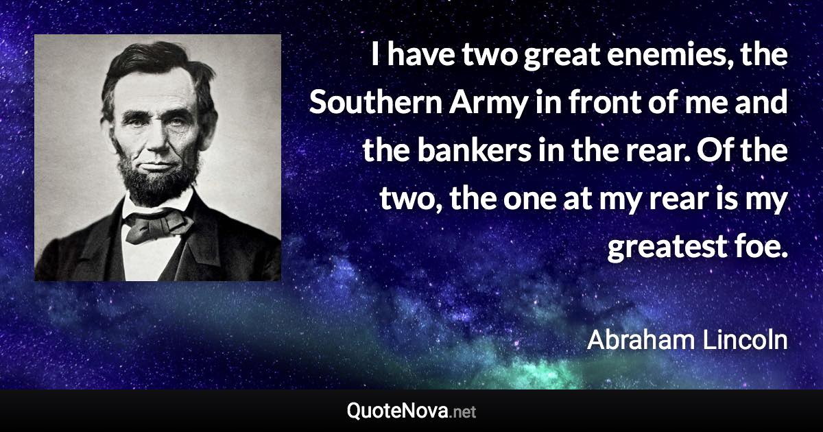 I have two great enemies, the Southern Army in front of me and the bankers in the rear. Of the two, the one at my rear is my greatest foe. - Abraham Lincoln quote