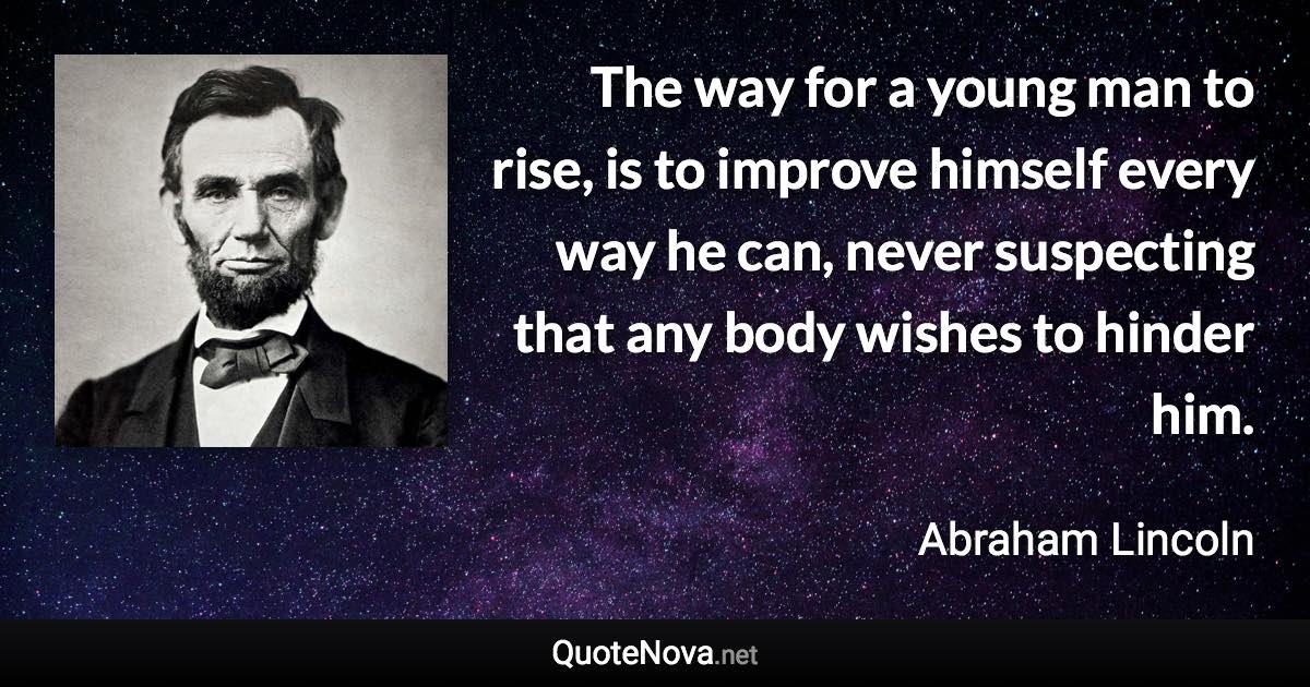 The way for a young man to rise, is to improve himself every way he can, never suspecting that any body wishes to hinder him. - Abraham Lincoln quote