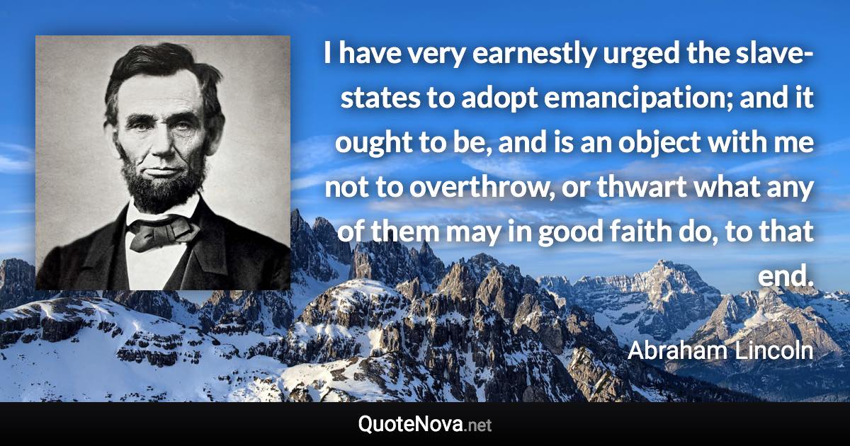 I have very earnestly urged the slave-states to adopt emancipation; and it ought to be, and is an object with me not to overthrow, or thwart what any of them may in good faith do, to that end. - Abraham Lincoln quote