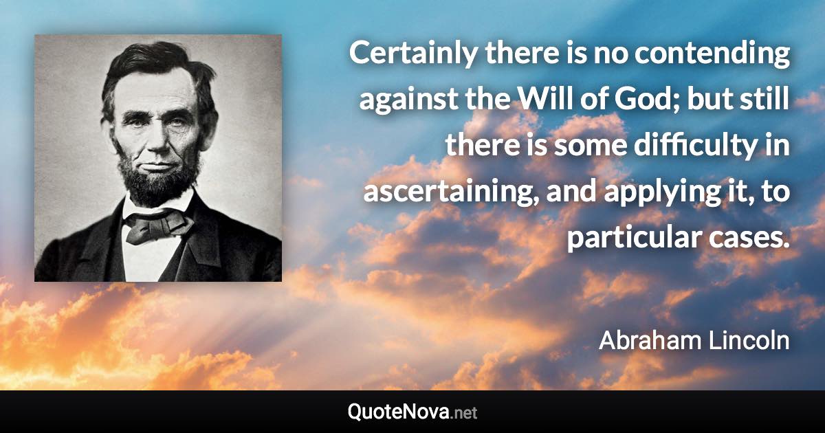 Certainly there is no contending against the Will of God; but still there is some difficulty in ascertaining, and applying it, to particular cases. - Abraham Lincoln quote