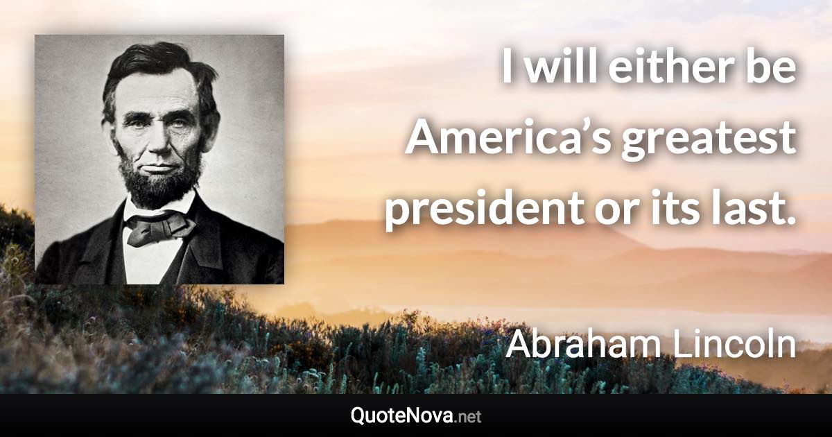 I will either be America’s greatest president or its last. - Abraham Lincoln quote