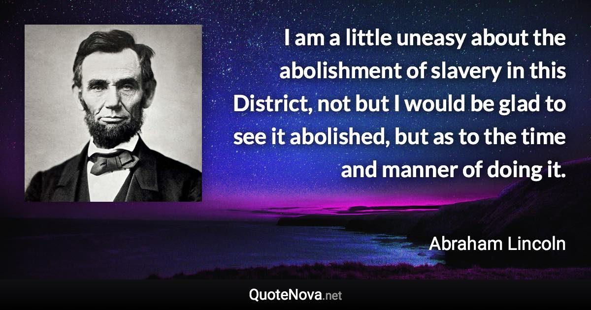 I am a little uneasy about the abolishment of slavery in this District, not but I would be glad to see it abolished, but as to the time and manner of doing it. - Abraham Lincoln quote