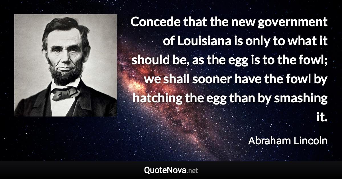 Concede that the new government of Louisiana is only to what it should be, as the egg is to the fowl; we shall sooner have the fowl by hatching the egg than by smashing it. - Abraham Lincoln quote