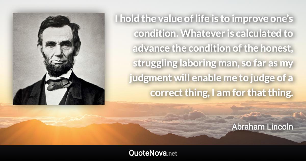 I hold the value of life is to improve one’s condition. Whatever is calculated to advance the condition of the honest, struggling laboring man, so far as my judgment will enable me to judge of a correct thing, I am for that thing. - Abraham Lincoln quote