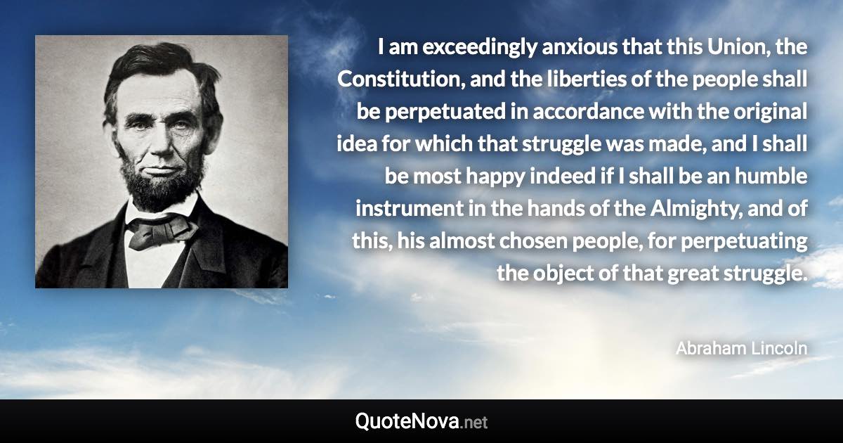 I am exceedingly anxious that this Union, the Constitution, and the liberties of the people shall be perpetuated in accordance with the original idea for which that struggle was made, and I shall be most happy indeed if I shall be an humble instrument in the hands of the Almighty, and of this, his almost chosen people, for perpetuating the object of that great struggle. - Abraham Lincoln quote