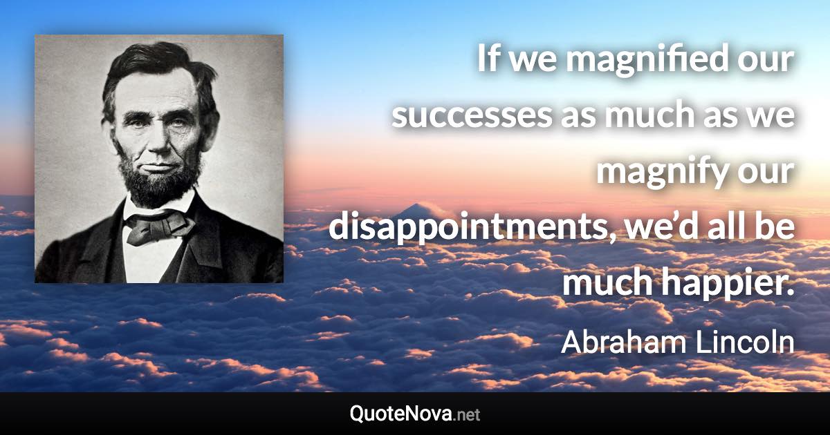 If we magnified our successes as much as we magnify our disappointments, we’d all be much happier. - Abraham Lincoln quote
