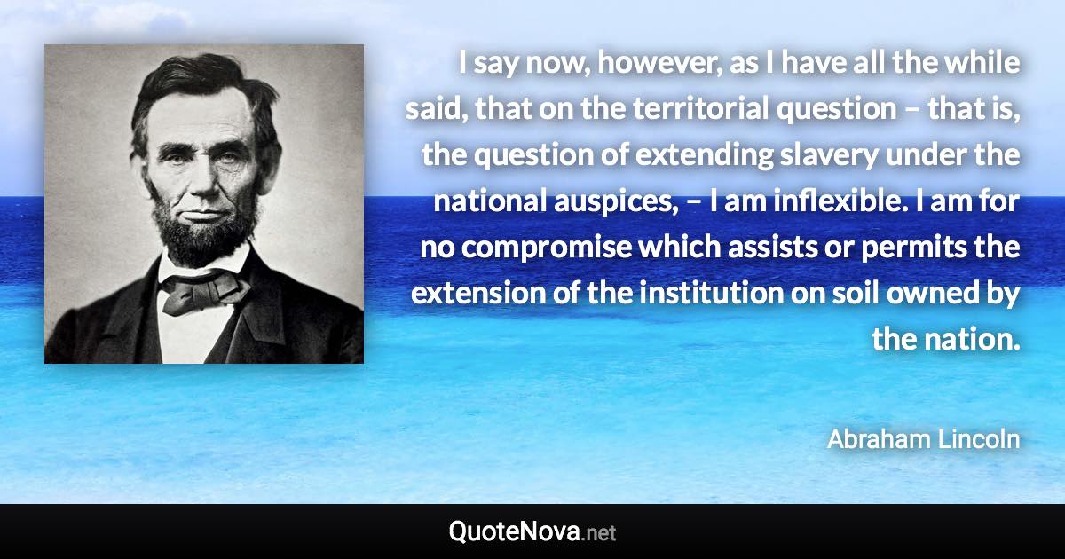 I say now, however, as I have all the while said, that on the territorial question – that is, the question of extending slavery under the national auspices, – I am inflexible. I am for no compromise which assists or permits the extension of the institution on soil owned by the nation. - Abraham Lincoln quote