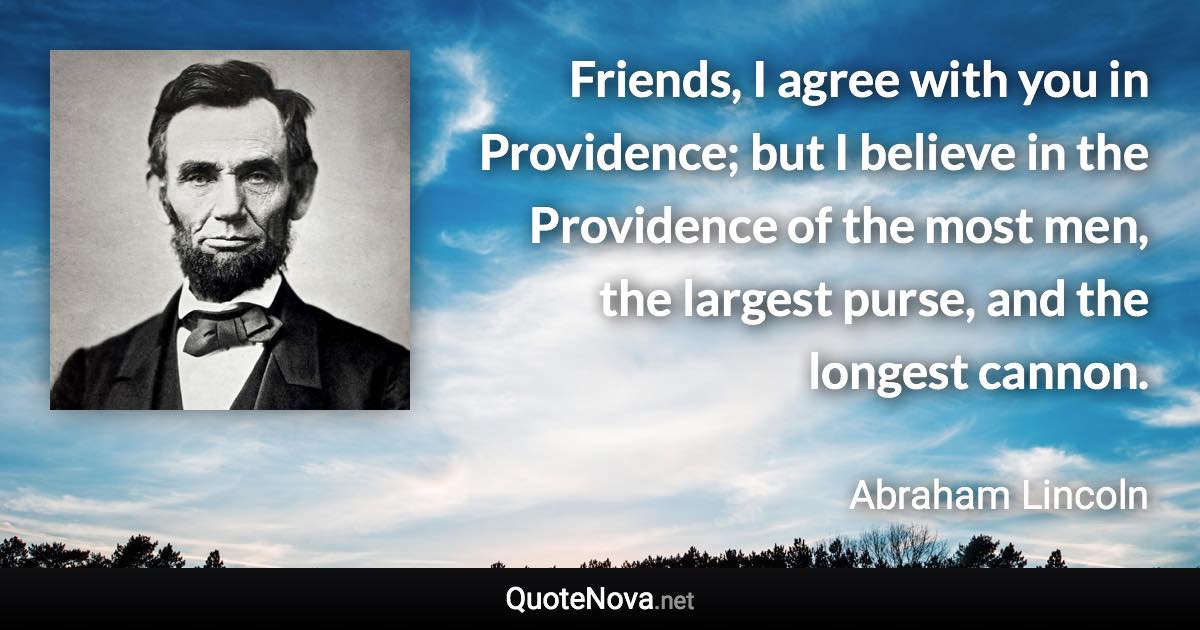 Friends, I agree with you in Providence; but I believe in the Providence of the most men, the largest purse, and the longest cannon. - Abraham Lincoln quote