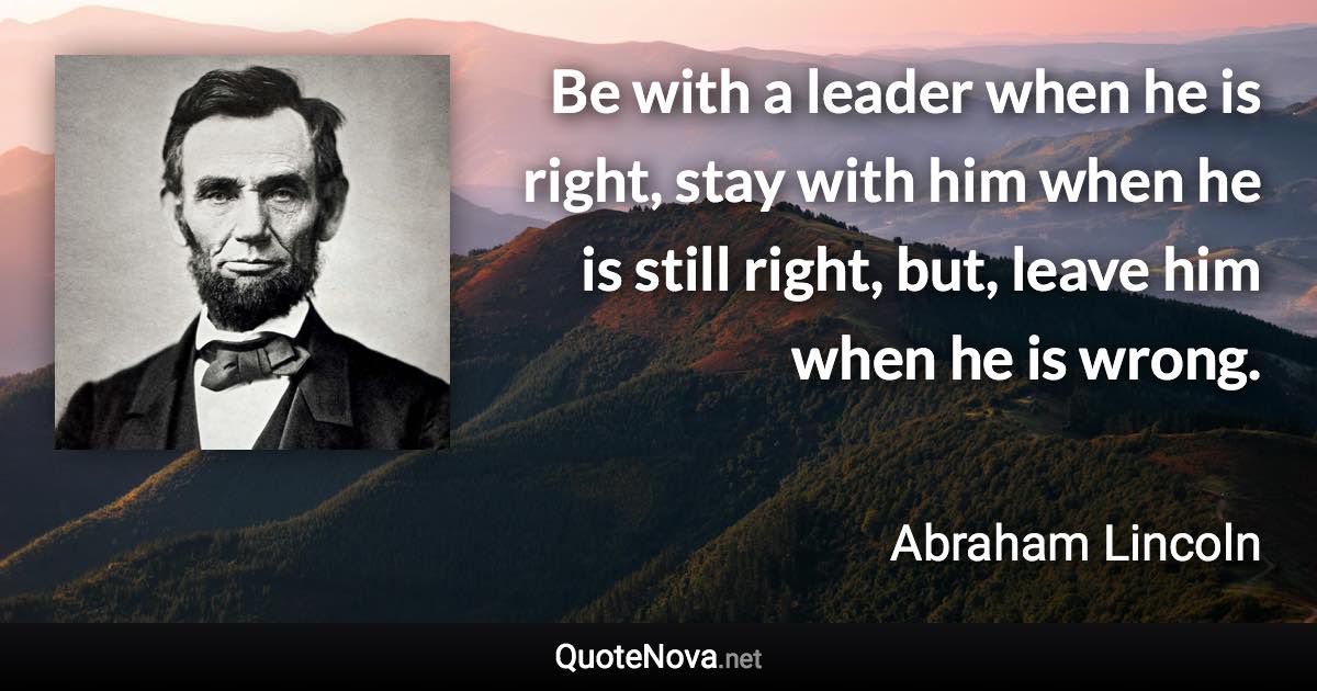 Be with a leader when he is right, stay with him when he is still right, but, leave him when he is wrong. - Abraham Lincoln quote