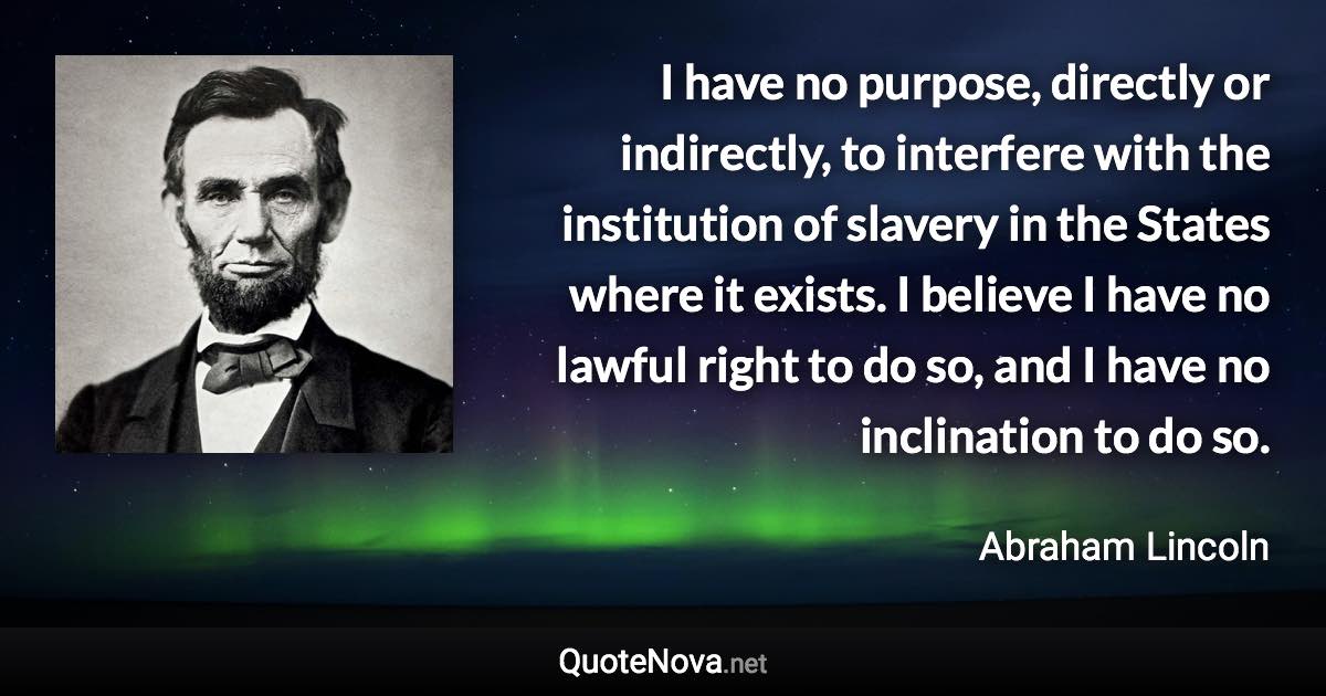 I have no purpose, directly or indirectly, to interfere with the institution of slavery in the States where it exists. I believe I have no lawful right to do so, and I have no inclination to do so. - Abraham Lincoln quote