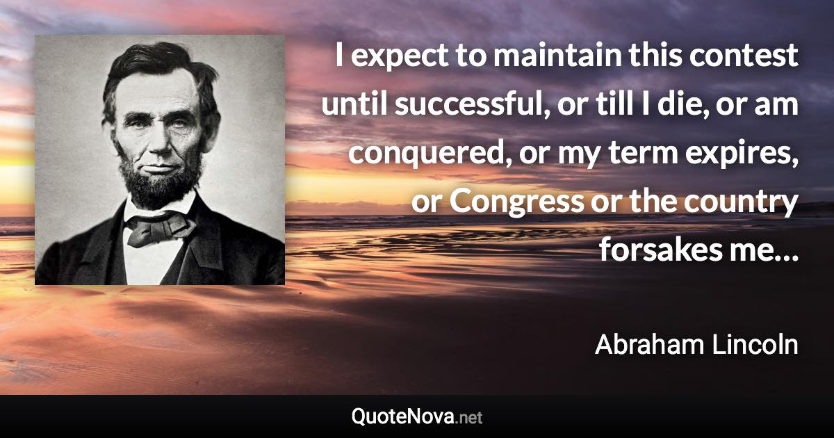 I expect to maintain this contest until successful, or till I die, or am conquered, or my term expires, or Congress or the country forsakes me… - Abraham Lincoln quote