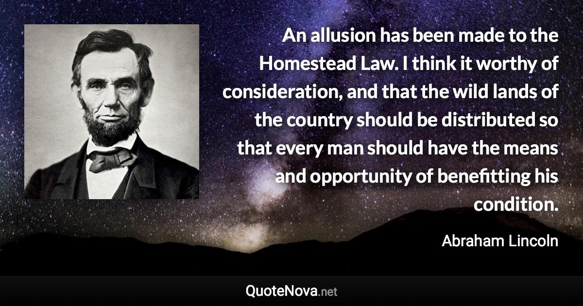 An allusion has been made to the Homestead Law. I think it worthy of consideration, and that the wild lands of the country should be distributed so that every man should have the means and opportunity of benefitting his condition. - Abraham Lincoln quote