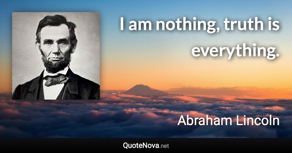 I am nothing, truth is everything. - Abraham Lincoln quote