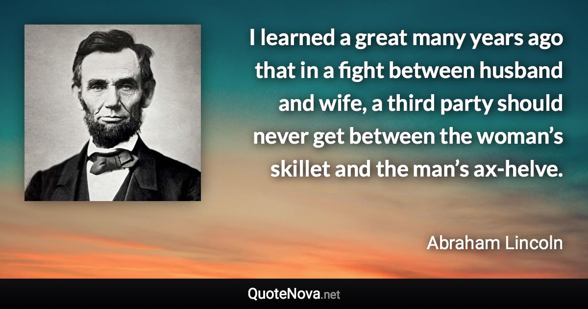 I learned a great many years ago that in a fight between husband and wife, a third party should never get between the woman’s skillet and the man’s ax-helve. - Abraham Lincoln quote