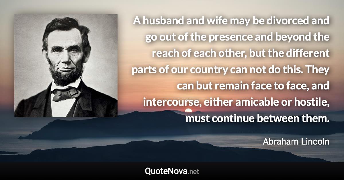 A husband and wife may be divorced and go out of the presence and beyond the reach of each other, but the different parts of our country can not do this. They can but remain face to face, and intercourse, either amicable or hostile, must continue between them. - Abraham Lincoln quote