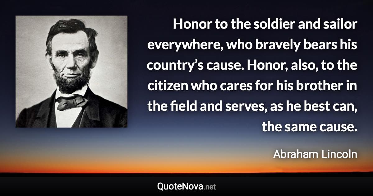 Honor to the soldier and sailor everywhere, who bravely bears his country’s cause. Honor, also, to the citizen who cares for his brother in the field and serves, as he best can, the same cause. - Abraham Lincoln quote