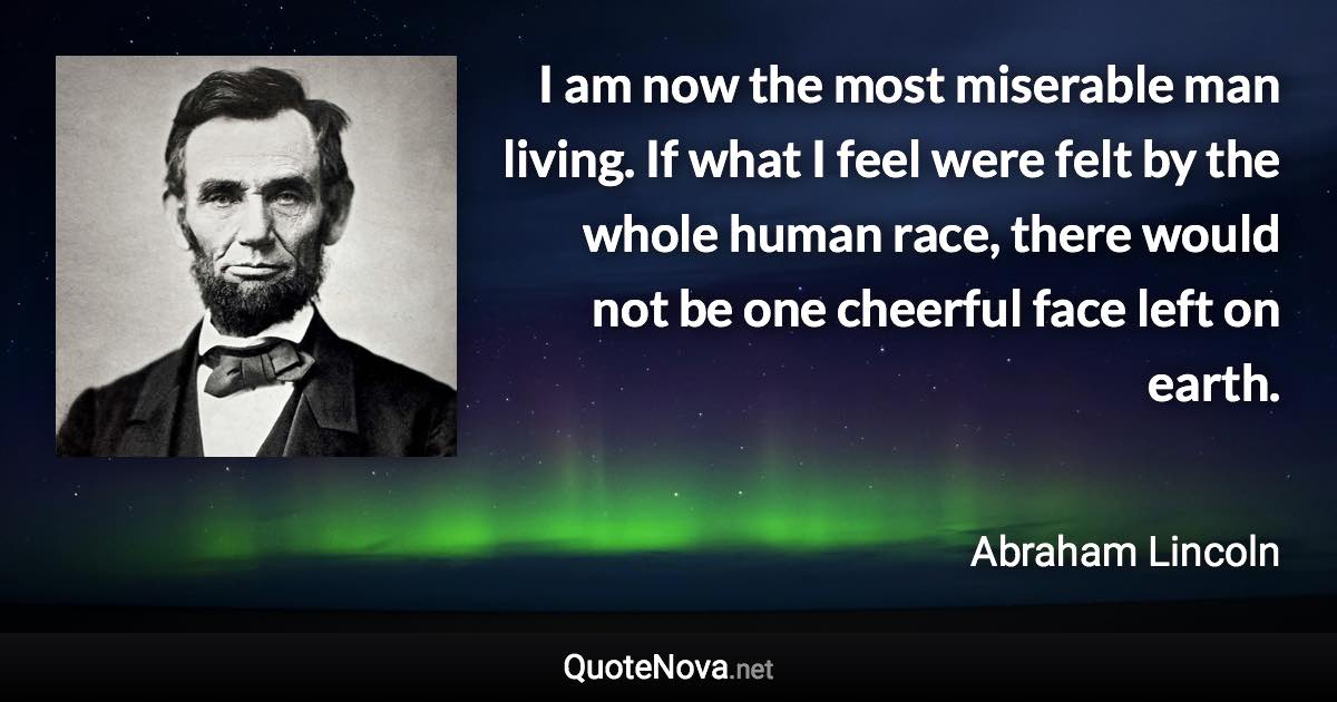 I am now the most miserable man living. If what I feel were felt by the whole human race, there would not be one cheerful face left on earth. - Abraham Lincoln quote