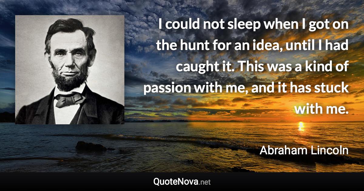 I could not sleep when I got on the hunt for an idea, until I had caught it. This was a kind of passion with me, and it has stuck with me. - Abraham Lincoln quote