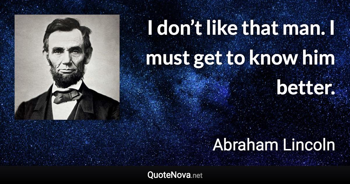 I don’t like that man. I must get to know him better. - Abraham Lincoln quote