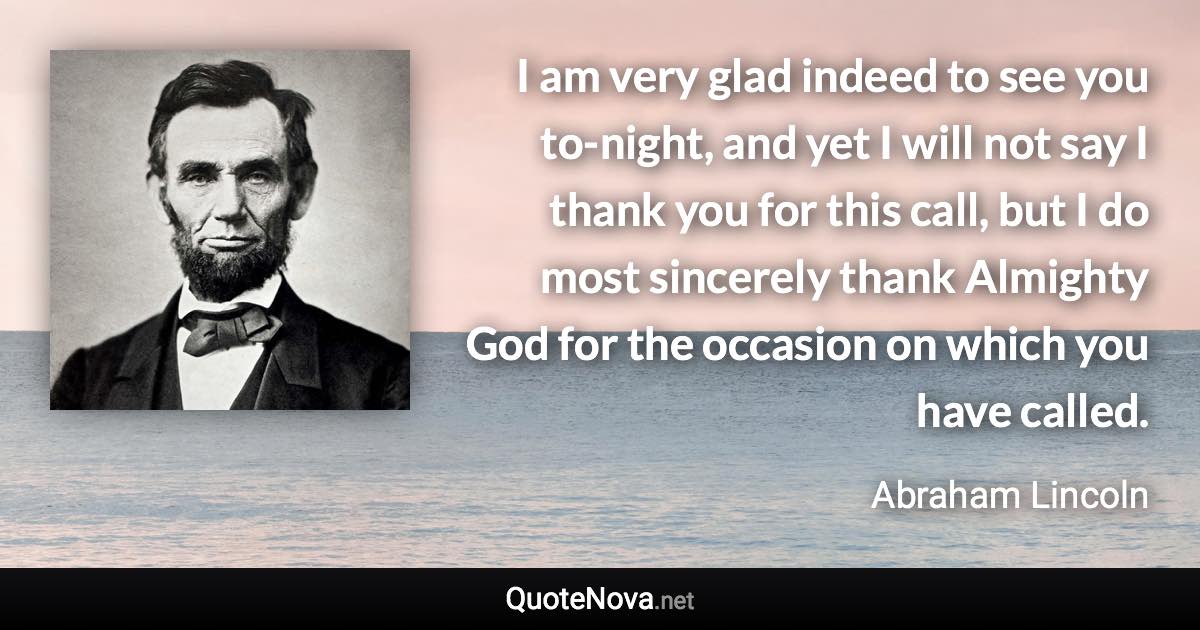 I am very glad indeed to see you to-night, and yet I will not say I thank you for this call, but I do most sincerely thank Almighty God for the occasion on which you have called. - Abraham Lincoln quote