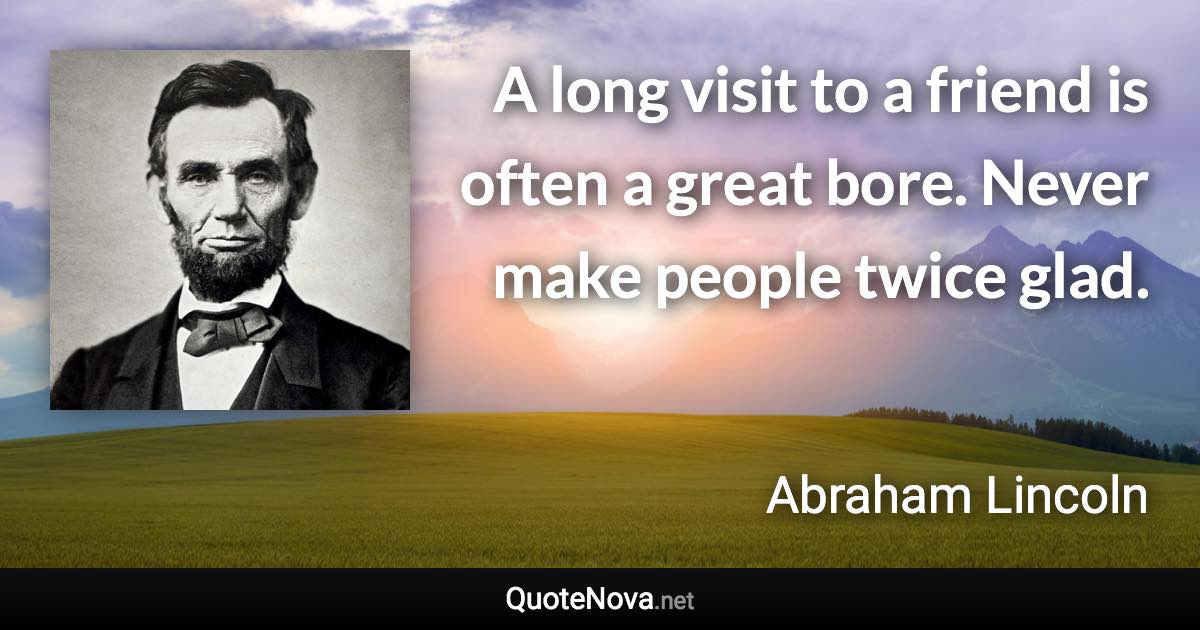 A long visit to a friend is often a great bore. Never make people twice glad. - Abraham Lincoln quote