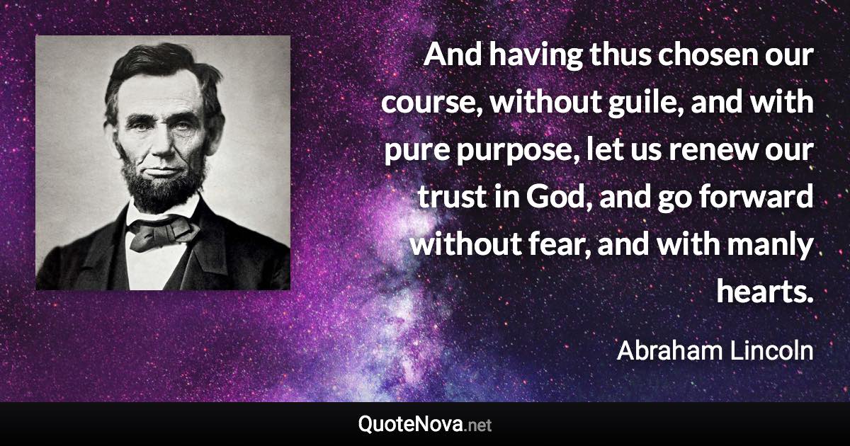 And having thus chosen our course, without guile, and with pure purpose, let us renew our trust in God, and go forward without fear, and with manly hearts. - Abraham Lincoln quote