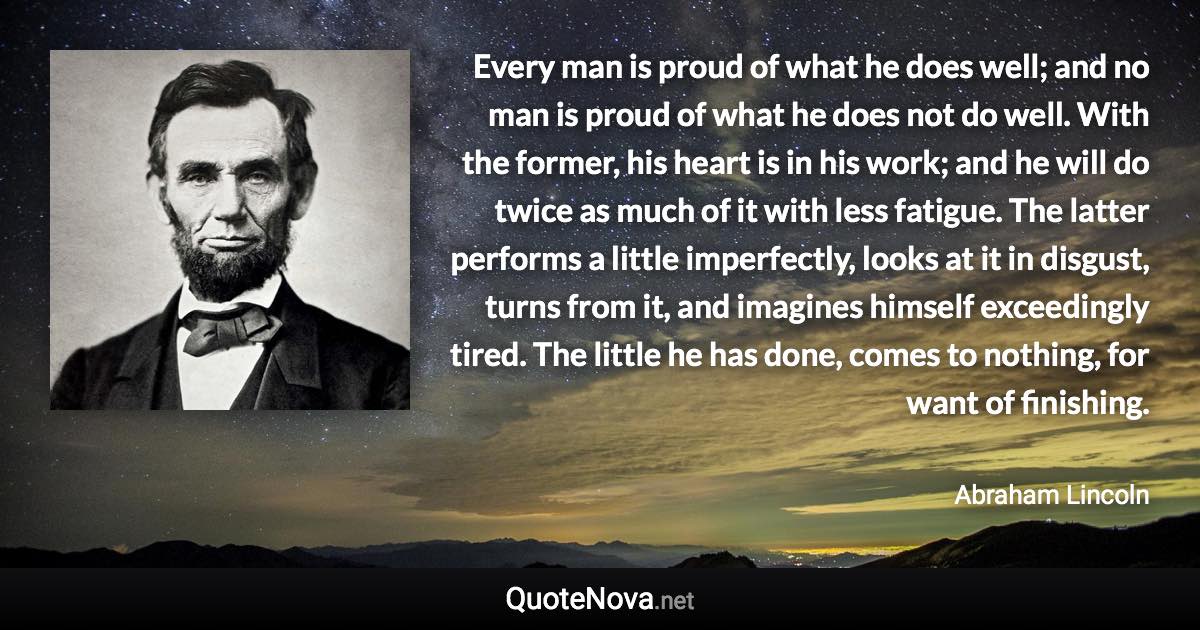 Every man is proud of what he does well; and no man is proud of what he does not do well. With the former, his heart is in his work; and he will do twice as much of it with less fatigue. The latter performs a little imperfectly, looks at it in disgust, turns from it, and imagines himself exceedingly tired. The little he has done, comes to nothing, for want of finishing. - Abraham Lincoln quote