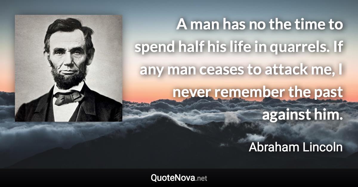 A man has no the time to spend half his life in quarrels. If any man ceases to attack me, I never remember the past against him. - Abraham Lincoln quote