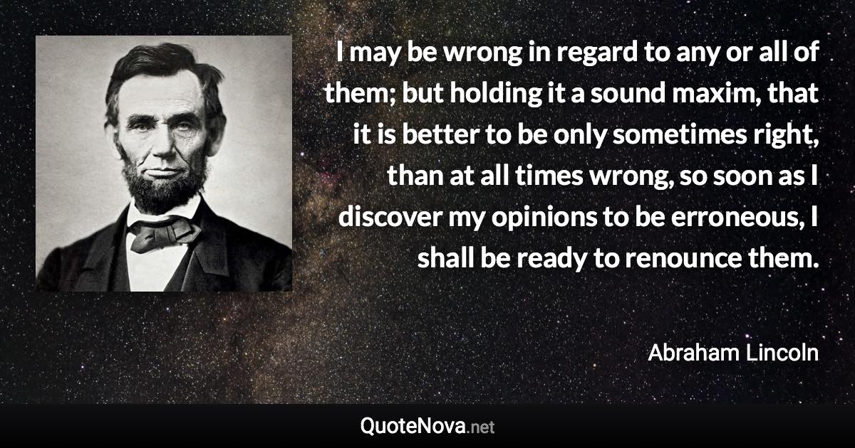 I may be wrong in regard to any or all of them; but holding it a sound maxim, that it is better to be only sometimes right, than at all times wrong, so soon as I discover my opinions to be erroneous, I shall be ready to renounce them. - Abraham Lincoln quote