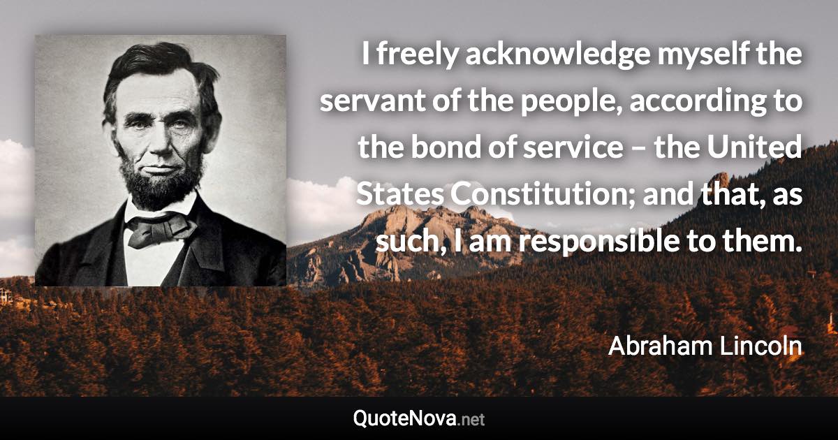 I freely acknowledge myself the servant of the people, according to the bond of service – the United States Constitution; and that, as such, I am responsible to them. - Abraham Lincoln quote