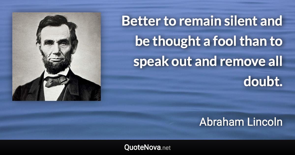 Better to remain silent and be thought a fool than to speak out and remove all doubt. - Abraham Lincoln quote
