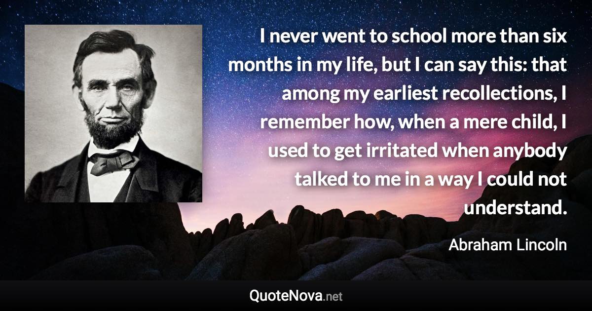 I never went to school more than six months in my life, but I can say this: that among my earliest recollections, I remember how, when a mere child, I used to get irritated when anybody talked to me in a way I could not understand. - Abraham Lincoln quote