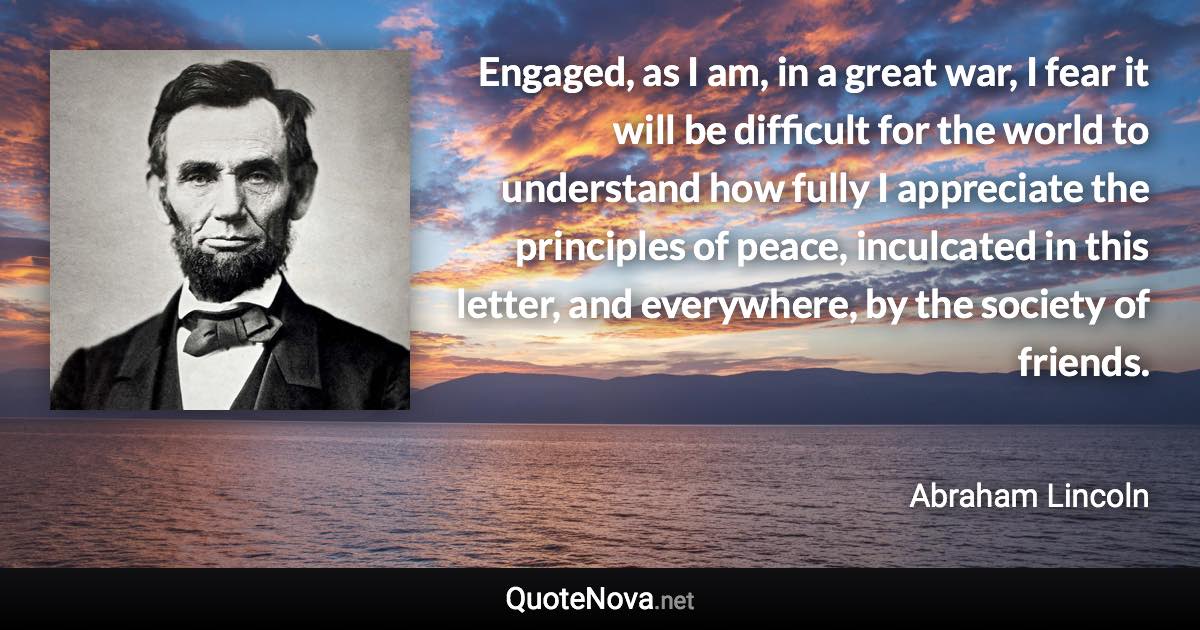 Engaged, as I am, in a great war, I fear it will be difficult for the world to understand how fully I appreciate the principles of peace, inculcated in this letter, and everywhere, by the society of friends. - Abraham Lincoln quote