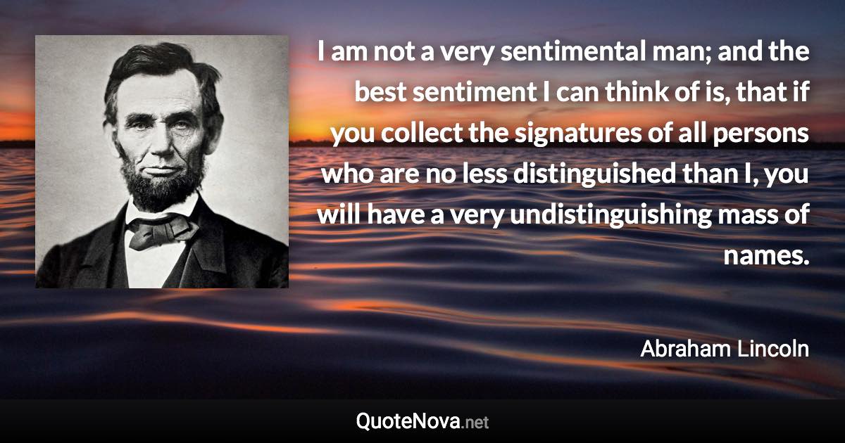 I am not a very sentimental man; and the best sentiment I can think of is, that if you collect the signatures of all persons who are no less distinguished than I, you will have a very undistinguishing mass of names. - Abraham Lincoln quote