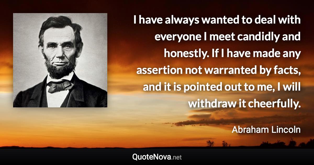 I have always wanted to deal with everyone I meet candidly and honestly. If I have made any assertion not warranted by facts, and it is pointed out to me, I will withdraw it cheerfully. - Abraham Lincoln quote