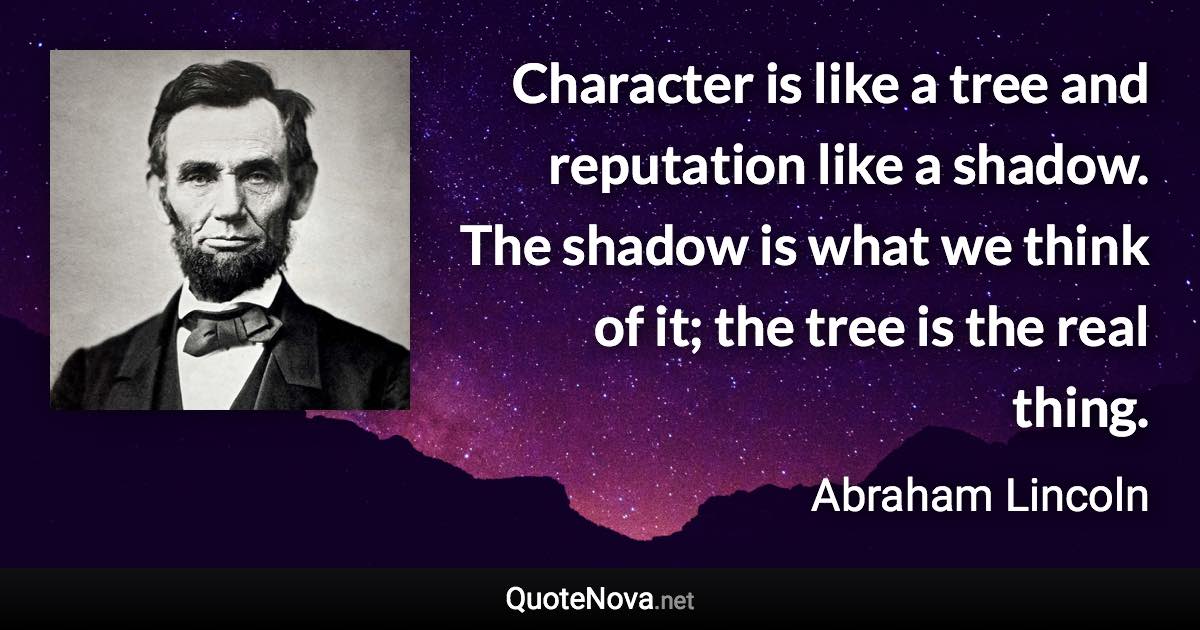 Character is like a tree and reputation like a shadow. The shadow is what we think of it; the tree is the real thing. - Abraham Lincoln quote