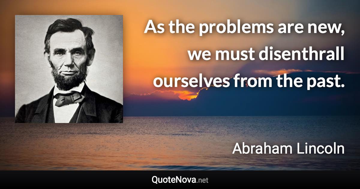 As the problems are new, we must disenthrall ourselves from the past. - Abraham Lincoln quote