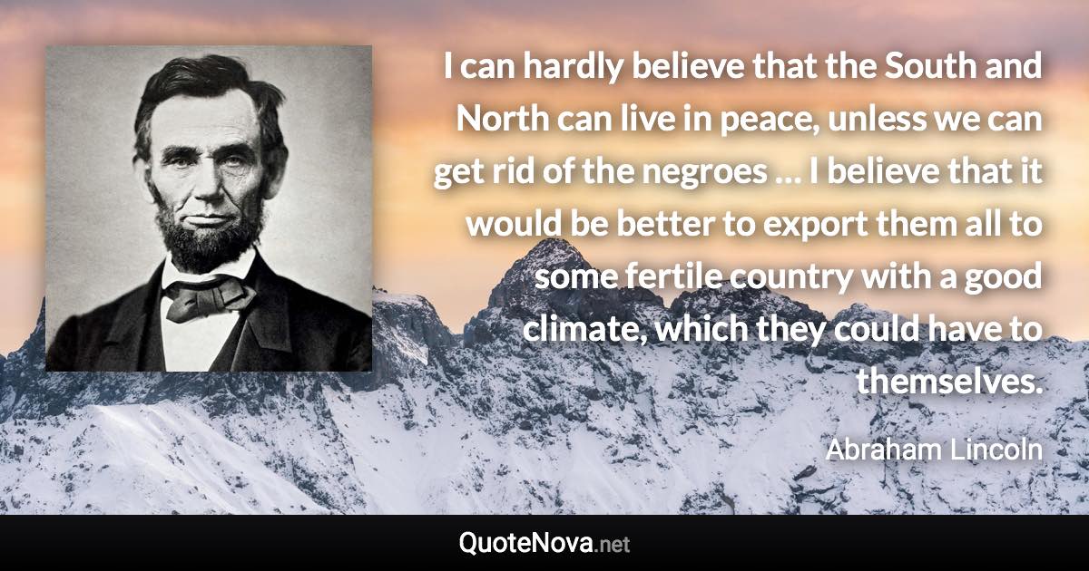 I can hardly believe that the South and North can live in peace, unless we can get rid of the negroes … I believe that it would be better to export them all to some fertile country with a good climate, which they could have to themselves. - Abraham Lincoln quote