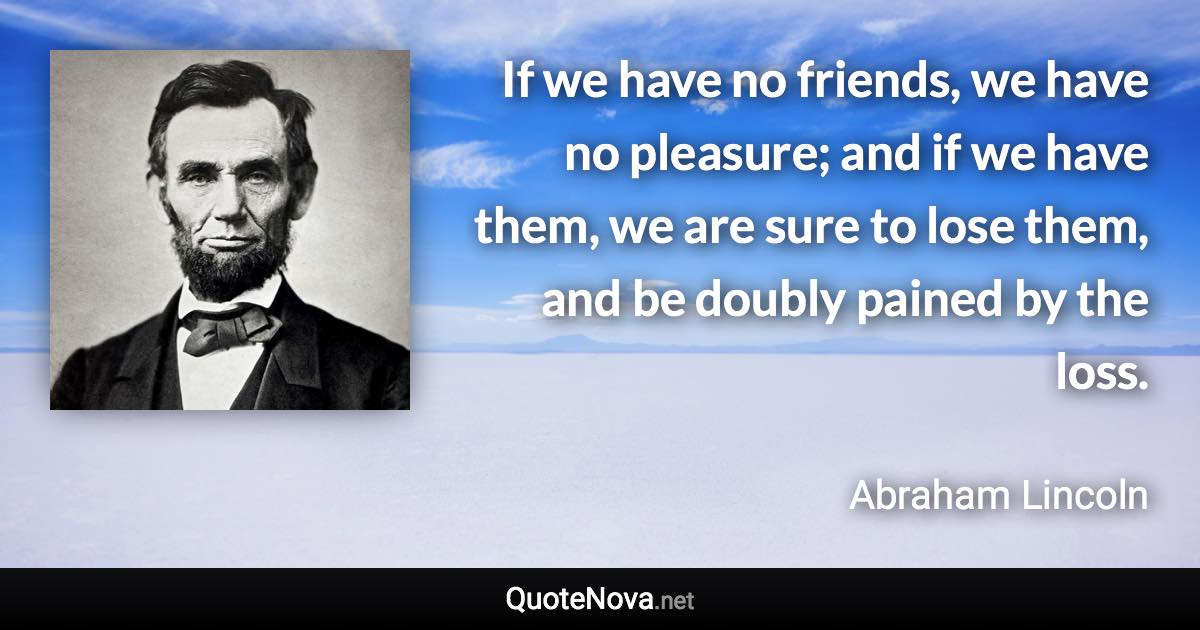 If we have no friends, we have no pleasure; and if we have them, we are sure to lose them, and be doubly pained by the loss. - Abraham Lincoln quote