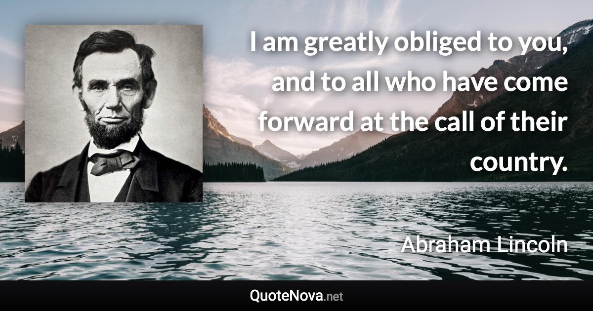 I am greatly obliged to you, and to all who have come forward at the call of their country. - Abraham Lincoln quote