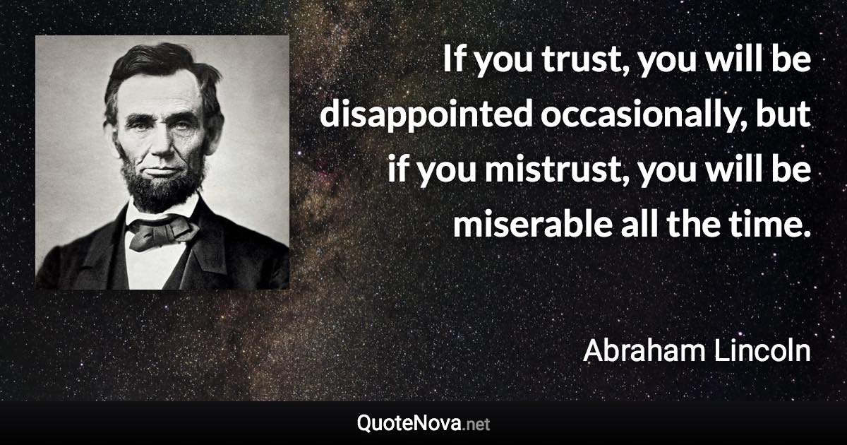 If you trust, you will be disappointed occasionally, but if you mistrust, you will be miserable all the time. - Abraham Lincoln quote