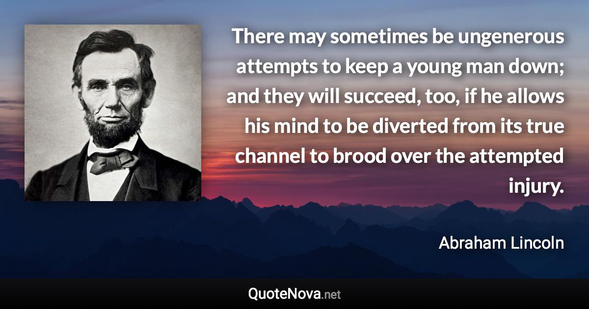 There may sometimes be ungenerous attempts to keep a young man down; and they will succeed, too, if he allows his mind to be diverted from its true channel to brood over the attempted injury. - Abraham Lincoln quote