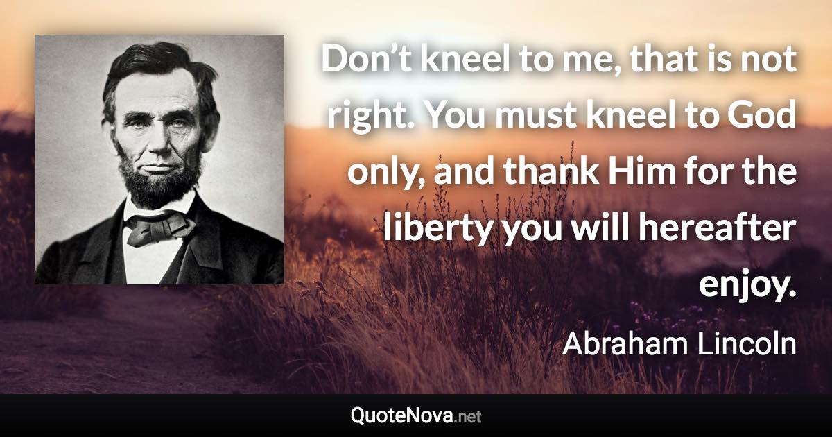 Don’t kneel to me, that is not right. You must kneel to God only, and thank Him for the liberty you will hereafter enjoy. - Abraham Lincoln quote