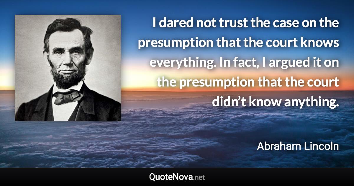 I dared not trust the case on the presumption that the court knows everything. In fact, I argued it on the presumption that the court didn’t know anything. - Abraham Lincoln quote