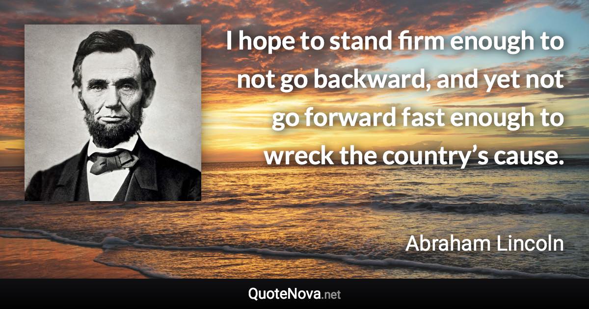 I hope to stand firm enough to not go backward, and yet not go forward fast enough to wreck the country’s cause. - Abraham Lincoln quote