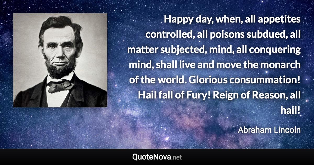 Happy day, when, all appetites controlled, all poisons subdued, all matter subjected, mind, all conquering mind, shall live and move the monarch of the world. Glorious consummation! Hail fall of Fury! Reign of Reason, all hail! - Abraham Lincoln quote