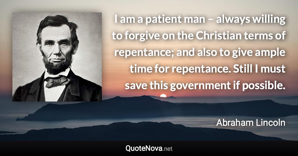 I am a patient man – always willing to forgive on the Christian terms of repentance; and also to give ample time for repentance. Still I must save this government if possible. - Abraham Lincoln quote