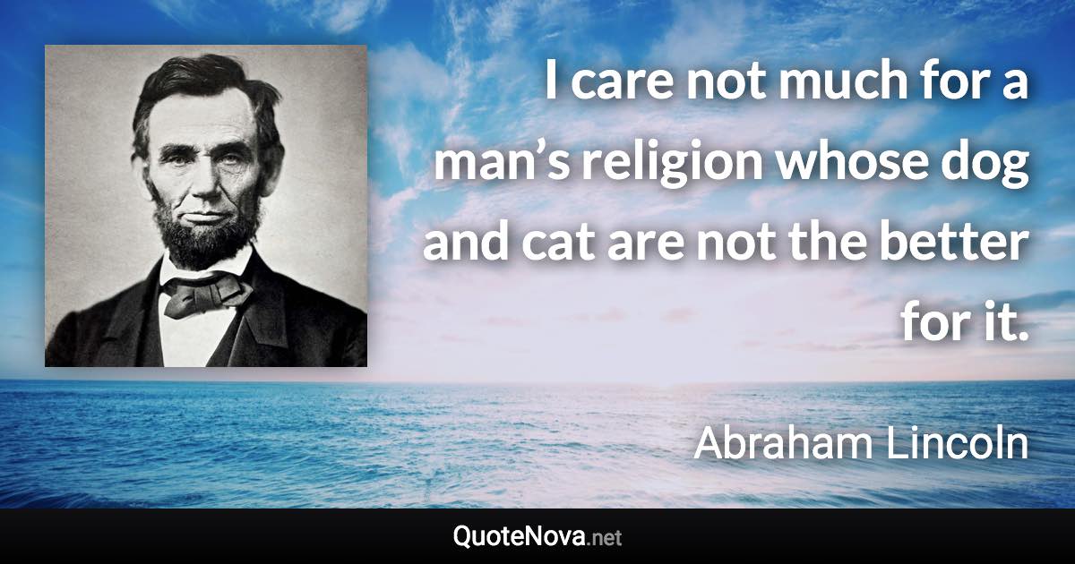 I care not much for a man’s religion whose dog and cat are not the better for it. - Abraham Lincoln quote