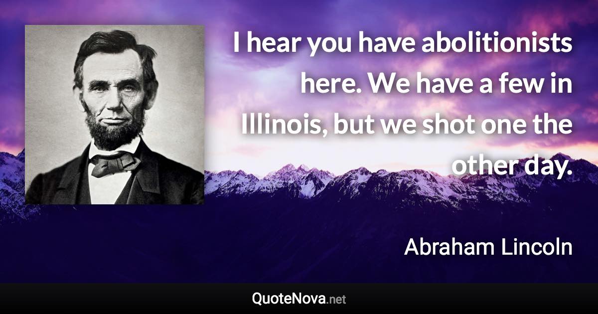 I hear you have abolitionists here. We have a few in Illinois, but we shot one the other day. - Abraham Lincoln quote